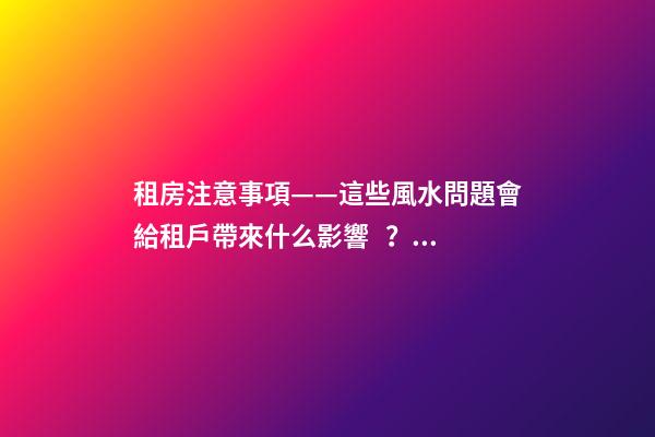 租房注意事項——這些風水問題會給租戶帶來什么影響？（租房應注意哪些風水問題）
